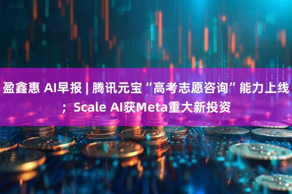 盈鑫惠 AI早报 | 腾讯元宝“高考志愿咨询”能力上线；Scale AI获Meta重大新投资