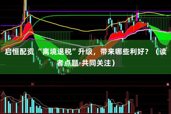 启恒配资 “离境退税”升级，带来哪些利好？（读者点题·共同关注）