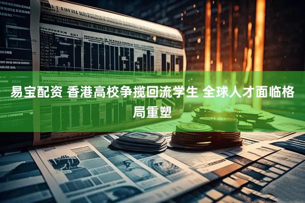 易宝配资 香港高校争揽回流学生 全球人才面临格局重塑