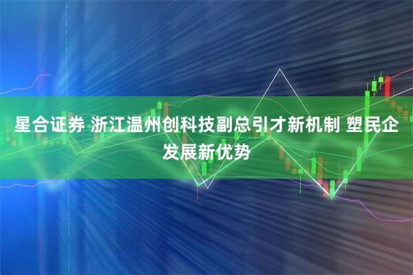 星合证券 浙江温州创科技副总引才新机制 塑民企发展新优势