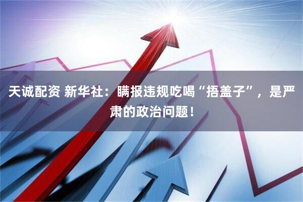 天诚配资 新华社：瞒报违规吃喝“捂盖子”，是严肃的政治问题！
