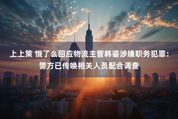 上上策 饿了么回应物流主管韩鎏涉嫌职务犯罪：警方已传唤相关人员配合调查