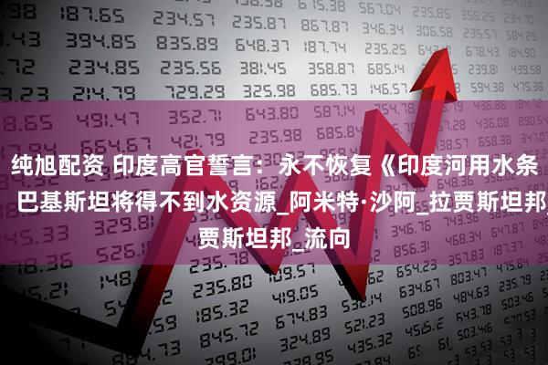 纯旭配资 印度高官誓言：永不恢复《印度河用水条约》，巴基斯坦将得不到水资源_阿米特·沙阿_拉贾斯坦邦_流向