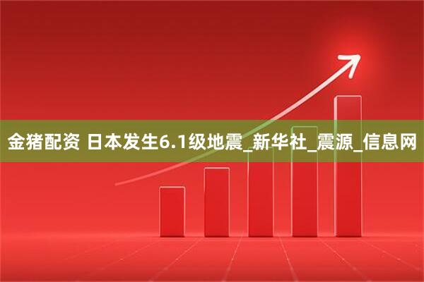 金猪配资 日本发生6.1级地震_新华社_震源_信息网