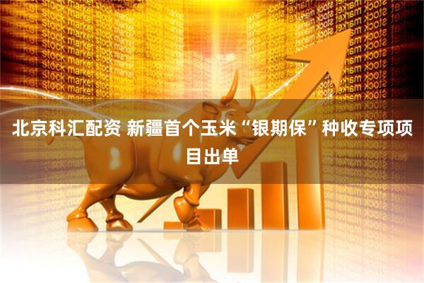 北京科汇配资 新疆首个玉米“银期保”种收专项项目出单
