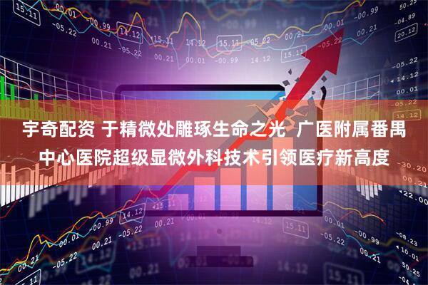 宇奇配资 于精微处雕琢生命之光  广医附属番禺中心医院超级显微外科技术引领医疗新高度