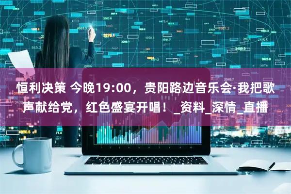 恒利决策 今晚19:00，贵阳路边音乐会·我把歌声献给党，红色盛宴开唱！_资料_深情_直播