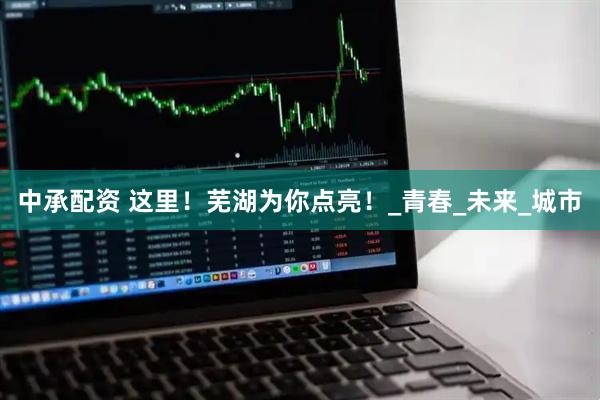 中承配资 这里！芜湖为你点亮！_青春_未来_城市
