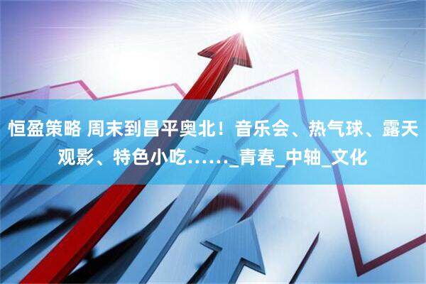 恒盈策略 周末到昌平奥北！音乐会、热气球、露天观影、特色小吃……_青春_中轴_文化