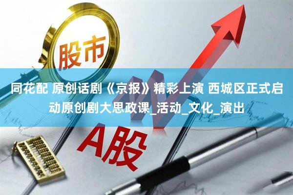 同花配 原创话剧《京报》精彩上演 西城区正式启动原创剧大思政课_活动_文化_演出