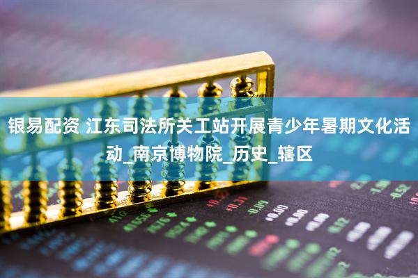银易配资 江东司法所关工站开展青少年暑期文化活动_南京博物院_历史_辖区
