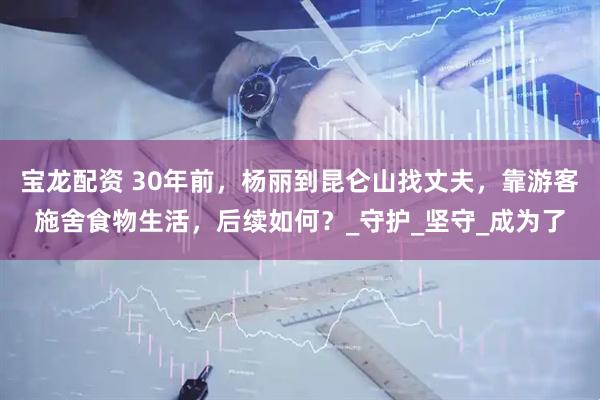 宝龙配资 30年前，杨丽到昆仑山找丈夫，靠游客施舍食物生活，后续如何？_守护_坚守_成为了