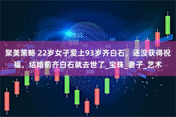 聚美策略 22岁女子爱上93岁齐白石，还没获得祝福，结婚前齐白石就去世了_宝珠_妻子_艺术