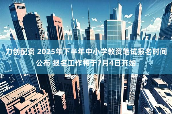力创配资 2025年下半年中小学教资笔试报名时间公布 报名工作将于7月4日开始