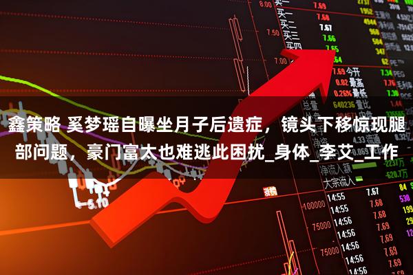 鑫策略 奚梦瑶自曝坐月子后遗症，镜头下移惊现腿部问题，豪门富太也难逃此困扰_身体_李艾_工作