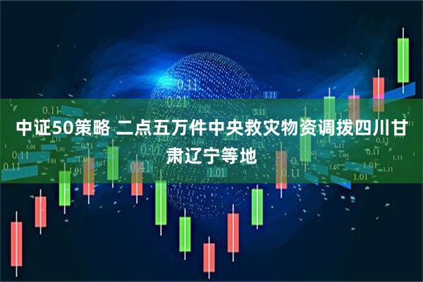 中证50策略 二点五万件中央救灾物资调拨四川甘肃辽宁等地