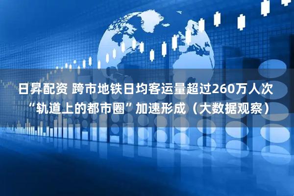 日昇配资 跨市地铁日均客运量超过260万人次 “轨道上的都市圈”加速形成（大数据观察）