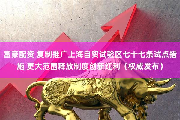 富豪配资 复制推广上海自贸试验区七十七条试点措施 更大范围释放制度创新红利（权威发布）