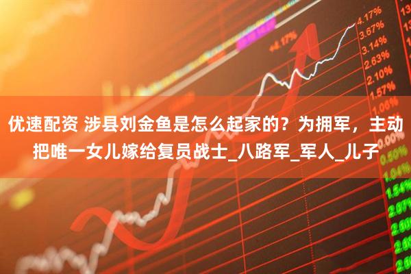 优速配资 涉县刘金鱼是怎么起家的？为拥军，主动把唯一女儿嫁给复员战士_八路军_军人_儿子