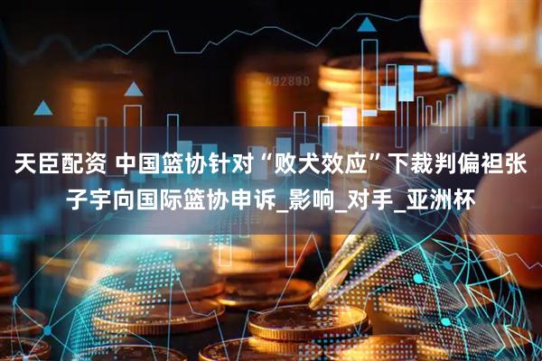 天臣配资 中国篮协针对“败犬效应”下裁判偏袒张子宇向国际篮协申诉_影响_对手_亚洲杯