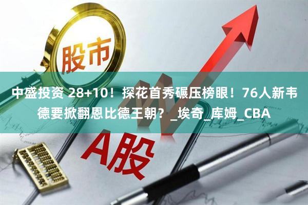 中盛投资 28+10！探花首秀碾压榜眼！76人新韦德要掀翻恩比德王朝？_埃奇_库姆_CBA
