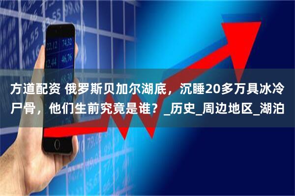 方道配资 俄罗斯贝加尔湖底，沉睡20多万具冰冷尸骨，他们生前究竟是谁？_历史_周边地区_湖泊