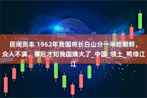 民间资本 1962年我国将长白山分一半给朝鲜，众人不满，事后才知我国赚大了_中国_领土_鸭绿江