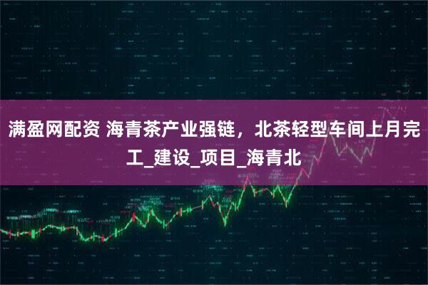 满盈网配资 海青茶产业强链，北茶轻型车间上月完工_建设_项目_海青北