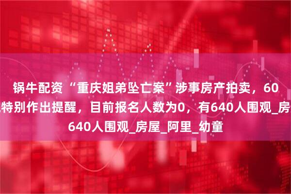 锅牛配资 “重庆姐弟坠亡案”涉事房产拍卖，60万元起，法院特别作出提醒，目前报名人数为0，有640人围观_房屋_阿里_幼童