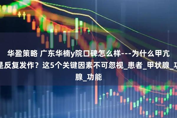 华盈策略 广东华楠y院口碑怎么样---为什么甲亢总是反复发作？这5个关键因素不可忽视_患者_甲状腺_功能