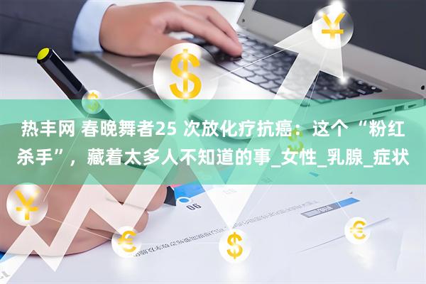 热丰网 春晚舞者25 次放化疗抗癌：这个 “粉红杀手”，藏着太多人不知道的事_女性_乳腺_症状