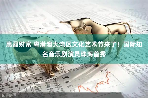 惠盈财富 粤港澳大湾区文化艺术节来了！国际知名音乐剧演员珠海首秀