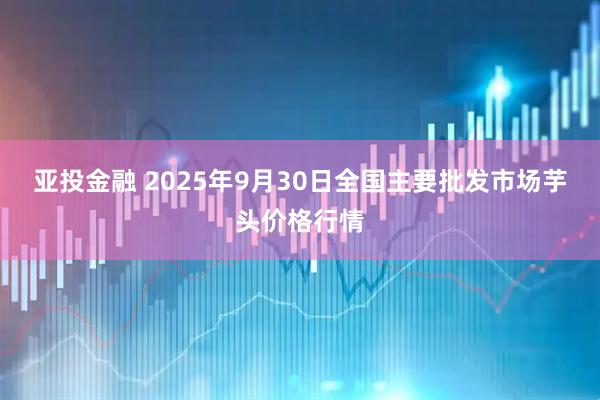 亚投金融 2025年9月30日全国主要批发市场芋头价格行情