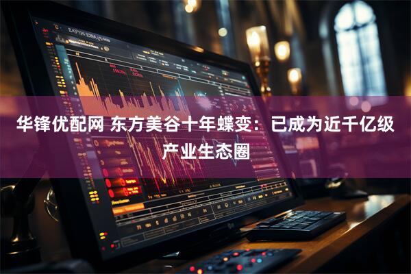 华锋优配网 东方美谷十年蝶变：已成为近千亿级产业生态圈