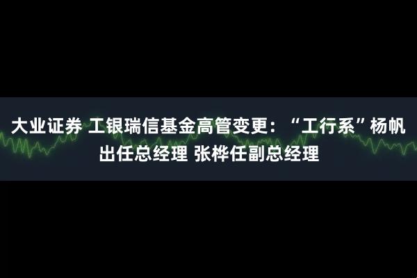 大业证券 工银瑞信基金高管变更：“工行系”杨帆出任总经理 张桦任副总经理