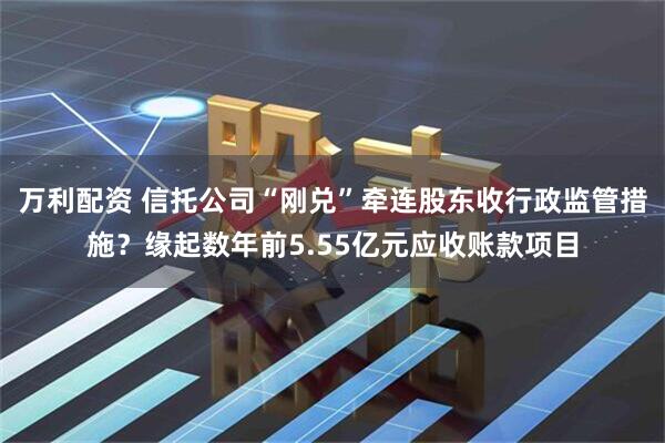 万利配资 信托公司“刚兑”牵连股东收行政监管措施？缘起数年前5.55亿元应收账款项目