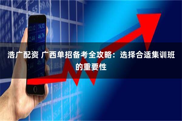 浩广配资 广西单招备考全攻略：选择合适集训班的重要性